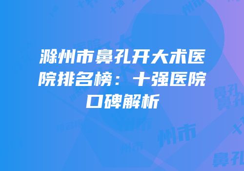 滁州市鼻孔开大术医院排名榜：十强医院口碑解析