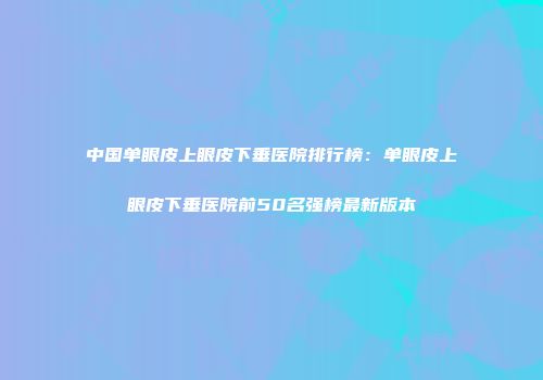 中国单眼皮上眼皮下垂医院排行榜：单眼皮上眼皮下垂医院前50名强榜最新版本