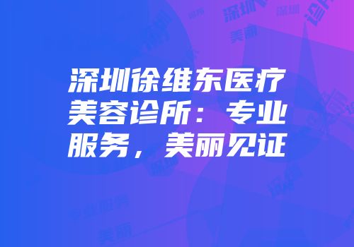 深圳徐维东医疗美容诊所：专业服务，美丽见证
