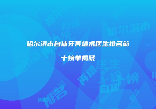 哈尔滨市自体牙再植术医生排名前十榜单揭晓