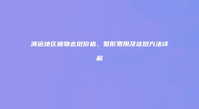 清远地区植物去斑价格、整形费用及祛斑方法详解