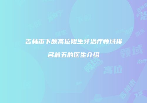 吉林市下颌高位阻生牙治疗领域排名前五的医生介绍