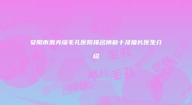 安阳市激光缩毛孔医院排名榜前十及擅长医生介绍