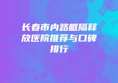 长春市内路眶隔释放医院推荐与口碑排行