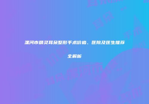 漯河市精灵耳朵整形手术价格、医院及医生推荐全解析