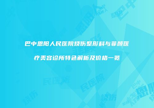 巴中恩阳人民医院烧伤整形科与菲颜医疗美容诊所特色解析及价格一览