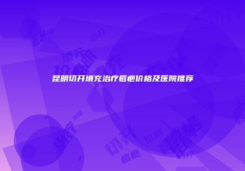 昆明切开填充治疗痘疤价格及医院推荐