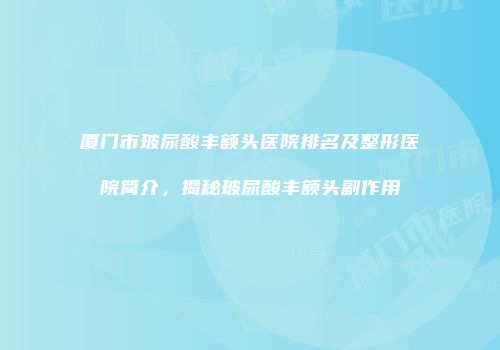 厦门市玻尿酸丰额头医院排名及整形医院简介，揭秘玻尿酸丰额头副作用