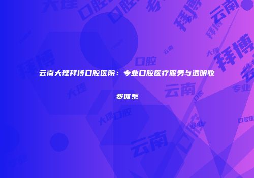 云南大理拜博口腔医院：专业口腔医疗服务与透明收费体系