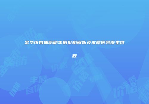 金华市自体脂肪丰唇价格解析及优质医院医生推荐