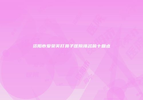 资阳市爱贝芙打鼻子医院排名前十盘点