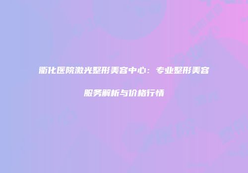 衢化医院激光整形美容中心：专业整形美容服务解析与价格行情