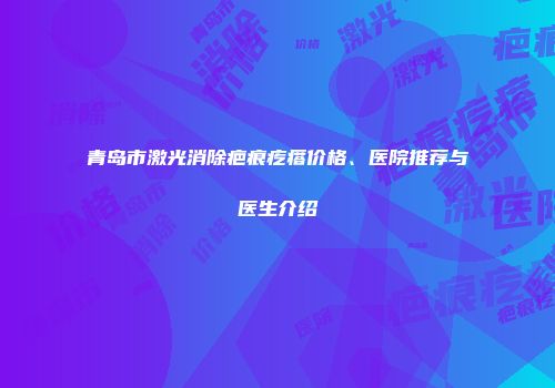青岛市激光消除疤痕疙瘩价格、医院推荐与医生介绍