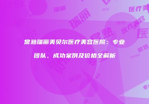 常熟瑞丽美贝尔医疗美容医院：专业团队、成功案例及价格全解析