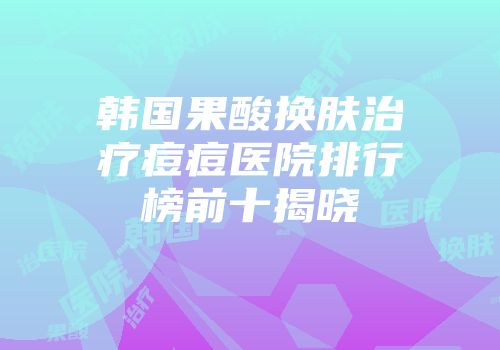韩国果酸换肤治疗痘痘医院排行榜前十揭晓