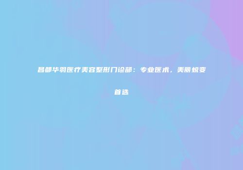 昌都华羽医疗美容整形门诊部：专业医术，美丽蜕变首选