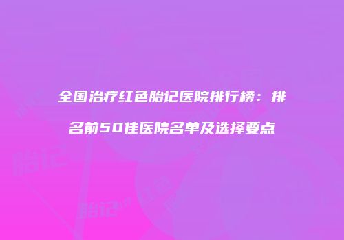 全国治疗红色胎记医院排行榜：排名前50佳医院名单及选择要点