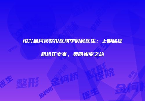 绍兴金柯桥整形医院李时林医生：上眼睑提肌矫正专家，美丽蜕变之旅