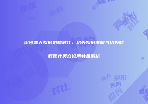绍兴两大整形机构对比：绍兴整形医院与绍兴熙和医疗美容诊所特色解析