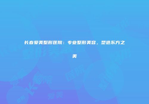 长春爱美整形医院：专业整形美容，塑造东方之美