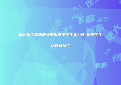 锦州市下颌角肥大整形哪个医生实力强-路璐医生排行榜前三
