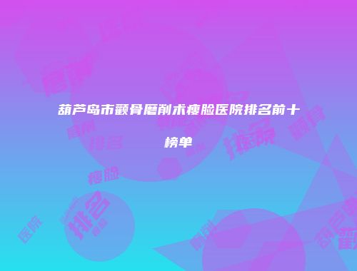 葫芦岛市颧骨磨削术瘦脸医院排名前十榜单