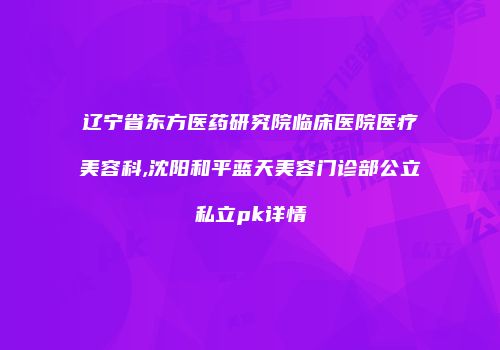辽宁省东方医药研究院临床医院医疗美容科,沈阳和平蓝天美容门诊部公立私立pk详情