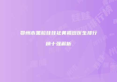 鄂州市黑脸娃娃祛黄褐斑医生排行榜十强解析