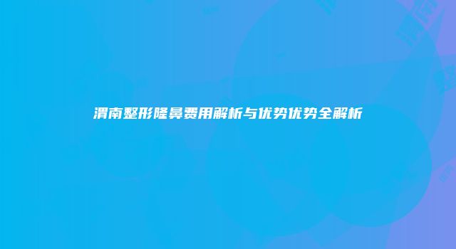 渭南整形隆鼻费用解析与优势优势全解析