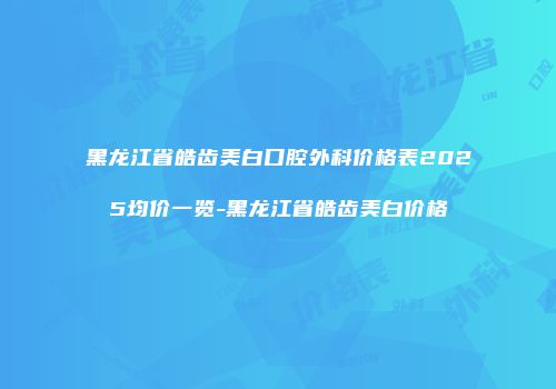 黑龙江省皓齿美白口腔外科价格表2025均价一览-黑龙江省皓齿美白价格