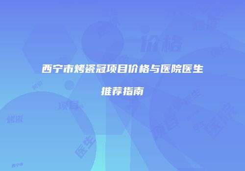 西宁市烤瓷冠项目价格与医院医生推荐指南