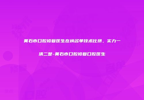 黄石市口腔修复医生在榜名单技术比拼，实力一清二楚-黄石市口腔修复口腔医生