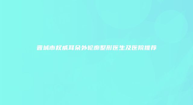 晋城市权威耳朵外轮廓整形医生及医院推荐