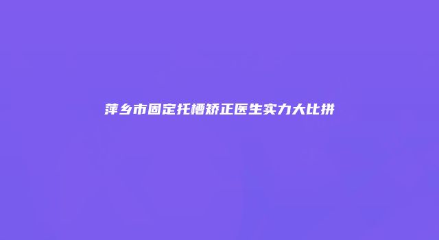 萍乡市固定托槽矫正医生实力大比拼