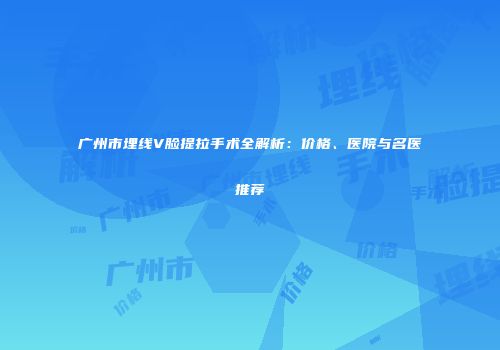 广州市埋线V脸提拉手术全解析：价格、医院与名医推荐