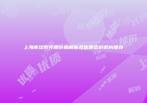 上海市球形托槽价格解析及优质齿科机构推荐