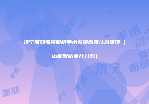 济宁面部细微吸脂手术效果以及注意事项（面部吸脂要开刀吗）