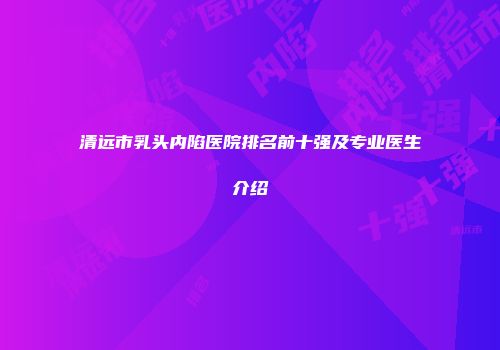 清远市乳头内陷医院排名前十强及专业医生介绍
