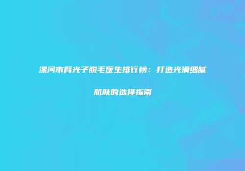 漯河市臂光子脱毛医生排行榜：打造光滑细腻肌肤的选择指南