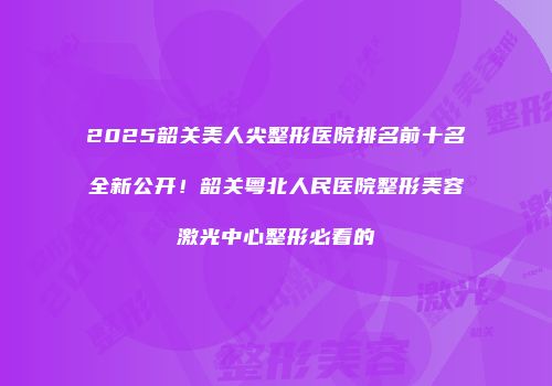 2025韶关美人尖整形医院排名前十名全新公开！韶关粤北人民医院整形美容激光中心整形必看的
