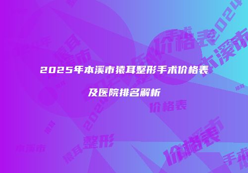 2025年本溪市猿耳整形手术价格表及医院排名解析