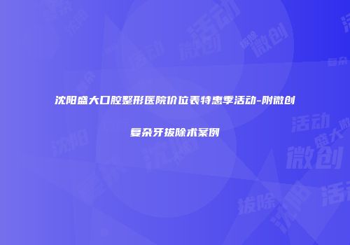 沈阳盛大口腔整形医院价位表特惠季活动-附微创复杂牙拔除术案例