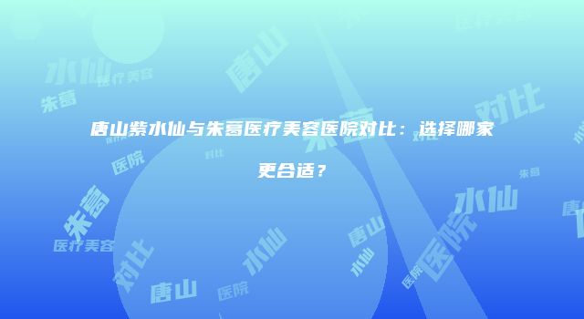 唐山紫水仙与朱葛医疗美容医院对比：选择哪家更合适？