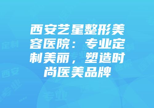 西安艺星整形美容医院：专业定制美丽，塑造时尚医美品牌
