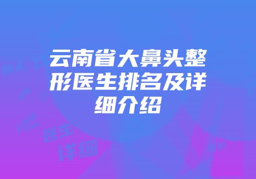 云南省大鼻头整形医生排名及详细介绍