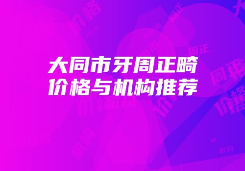 大同市牙周正畸价格与机构推荐