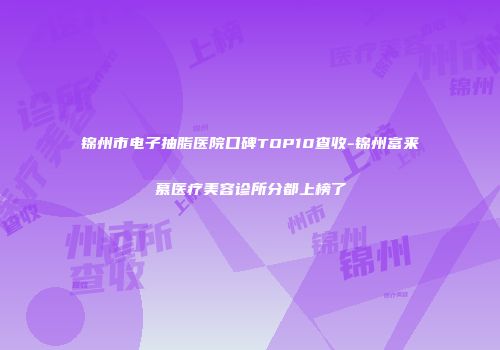锦州市电子抽脂医院口碑TOP10查收-锦州富来慕医疗美容诊所分都上榜了