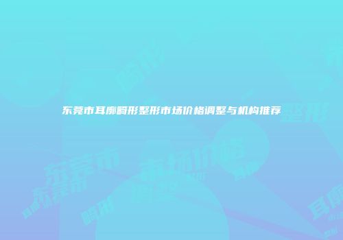 东莞市耳廓畸形整形市场价格调整与机构推荐