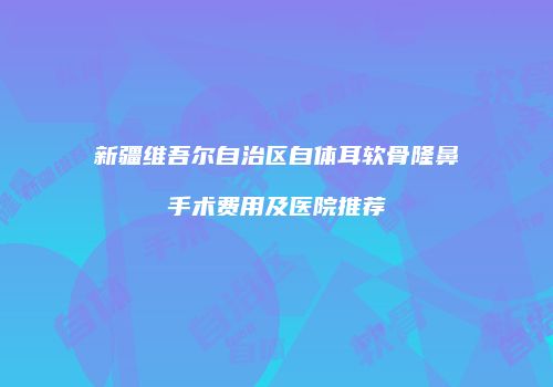 新疆维吾尔自治区自体耳软骨隆鼻手术费用及医院推荐