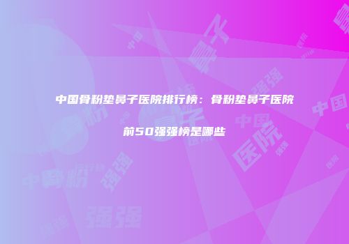 中国骨粉垫鼻子医院排行榜：骨粉垫鼻子医院前50强强榜是哪些